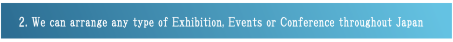 2.WE ARE CAPABLE OF ARRANGING AND SETTING UP FOR ANY TYPE OF EXHIBITION AND EVENTS OR CONFERENCE THROUGHUOT OF JAPAN.